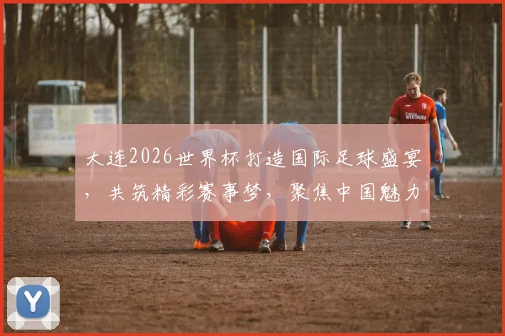 大连2026世界杯打造国际足球盛宴，共筑精彩赛事梦，聚焦中国魅力城