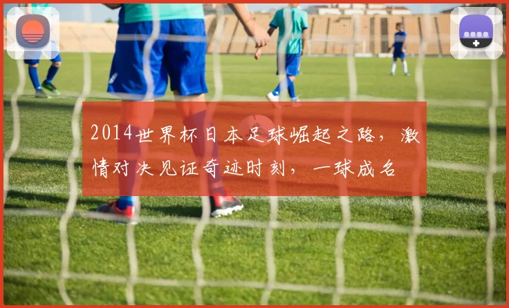 2014世界杯日本足球崛起之路，激情对决见证奇迹时刻，一球成名