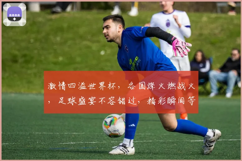 激情四溢世界杯，各国烽火燃战火，足球盛宴不容错过，精彩瞬间等你见证，
